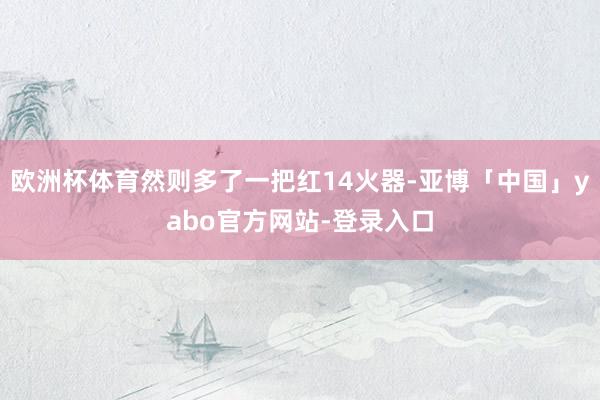 欧洲杯体育然则多了一把红14火器-亚博「中国」yabo官方网站-登录入口