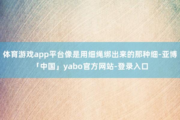 体育游戏app平台像是用细绳绑出来的那种细-亚博「中国」yabo官方网站-登录入口