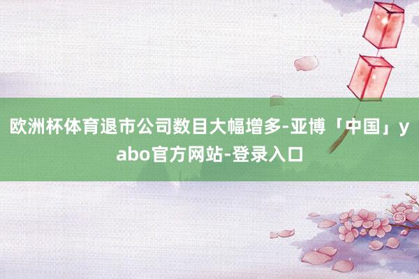 欧洲杯体育退市公司数目大幅增多-亚博「中国」yabo官方网站-登录入口