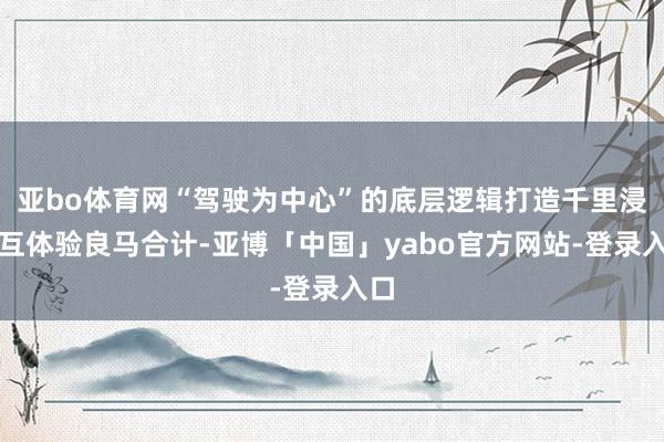 亚bo体育网“驾驶为中心”的底层逻辑打造千里浸交互体验良马合计-亚博「中国」yabo官方网站-登录入口
