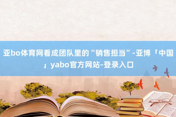 亚bo体育网看成团队里的“销售担当”-亚博「中国」yabo官方网站-登录入口