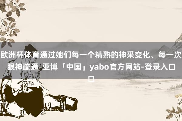 欧洲杯体育通过她们每一个精熟的神采变化、每一次眼神疏通-亚博「中国」yabo官方网站-登录入口