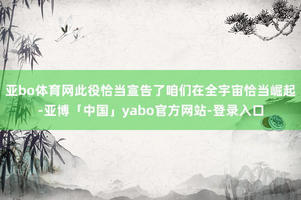 亚bo体育网此役恰当宣告了咱们在全宇宙恰当崛起-亚博「中国」yabo官方网站-登录入口