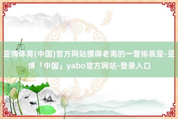 亚博体育(中国)官方网站摞得老高的一瞥排蒸笼-亚博「中国」yabo官方网站-登录入口