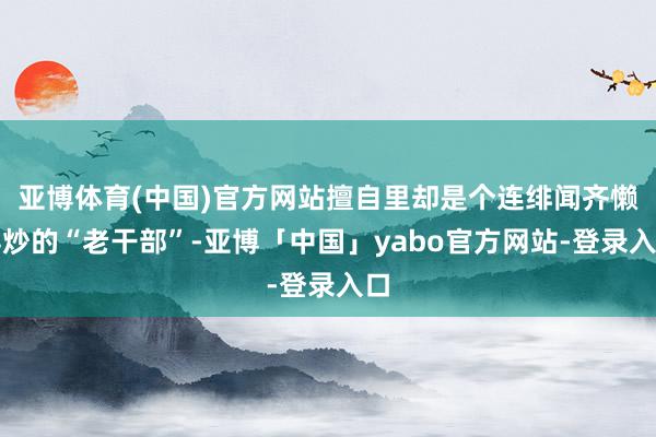 亚博体育(中国)官方网站擅自里却是个连绯闻齐懒得炒的“老干部”-亚博「中国」yabo官方网站-登录入口