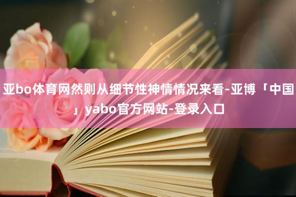 亚bo体育网然则从细节性神情情况来看-亚博「中国」yabo官方网站-登录入口
