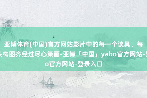 亚博体育(中国)官方网站影片中的每一个谈具、每一个镜头构图齐经过尽心策画-亚博「中国」yabo官方网站-登录入口