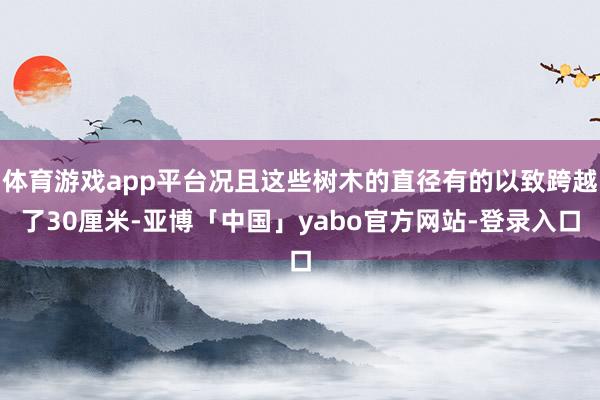 体育游戏app平台况且这些树木的直径有的以致跨越了30厘米-亚博「中国」yabo官方网站-登录入口