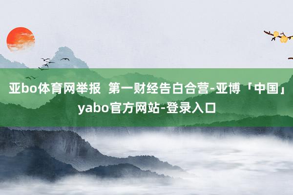 亚bo体育网举报  第一财经告白合营-亚博「中国」yabo官方网站-登录入口