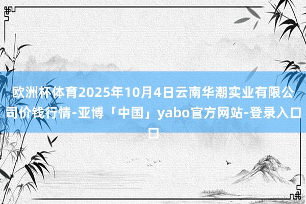 欧洲杯体育2025年10月4日云南华潮实业有限公司价钱行情-亚博「中国」yabo官方网站-登录入口