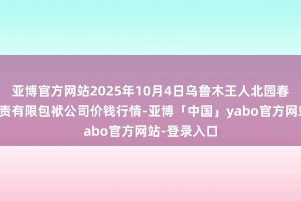 亚博官方网站2025年10月4日乌鲁木王人北园春果业看法贬责有限包袱公司价钱行情-亚博「中国」yabo官方网站-登录入口