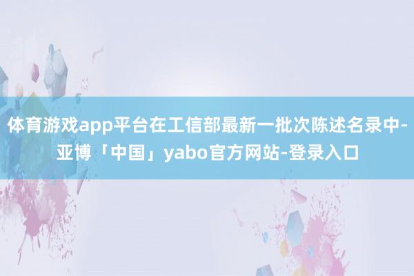 体育游戏app平台在工信部最新一批次陈述名录中-亚博「中国」yabo官方网站-登录入口