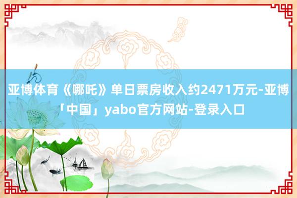 亚博体育《哪吒》单日票房收入约2471万元-亚博「中国」yabo官方网站-登录入口