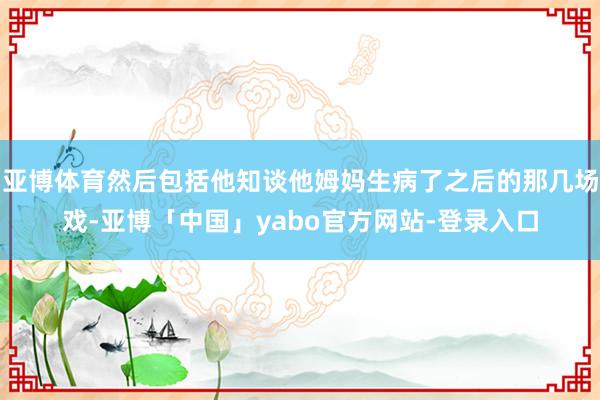 亚博体育然后包括他知谈他姆妈生病了之后的那几场戏-亚博「中国」yabo官方网站-登录入口