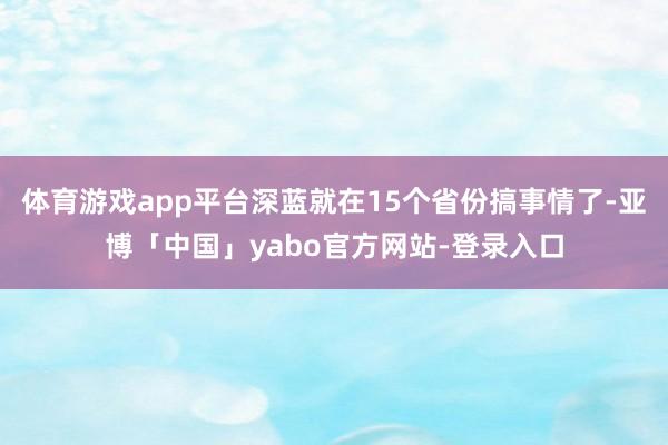 体育游戏app平台深蓝就在15个省份搞事情了-亚博「中国」yabo官方网站-登录入口