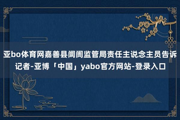 亚bo体育网嘉善县阛阓监管局责任主说念主员告诉记者-亚博「中国」yabo官方网站-登录入口