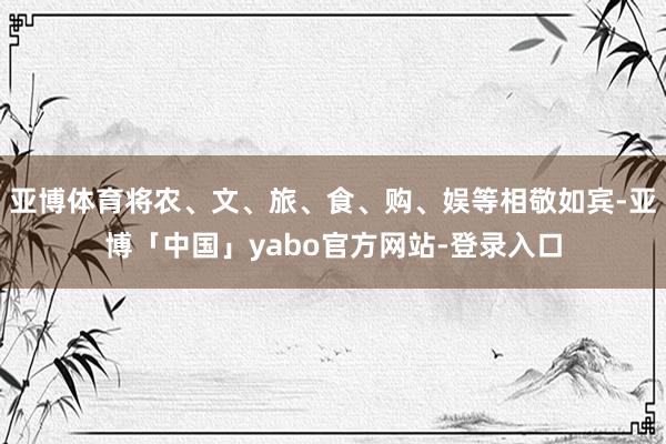 亚博体育将农、文、旅、食、购、娱等相敬如宾-亚博「中国」yabo官方网站-登录入口