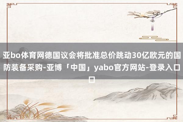 亚bo体育网德国议会将批准总价跳动30亿欧元的国防装备采购-亚博「中国」yabo官方网站-登录入口