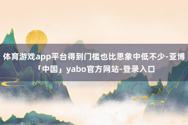 体育游戏app平台得到门槛也比思象中低不少-亚博「中国」yabo官方网站-登录入口