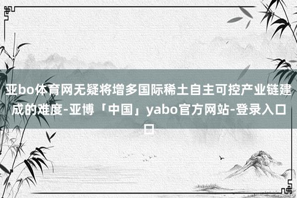 亚bo体育网无疑将增多国际稀土自主可控产业链建成的难度-亚博「中国」yabo官方网站-登录入口