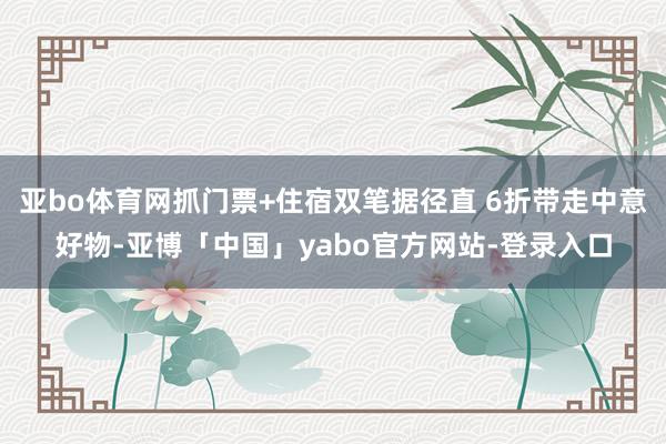亚bo体育网抓门票+住宿双笔据径直 6折带走中意好物-亚博「中国」yabo官方网站-登录入口