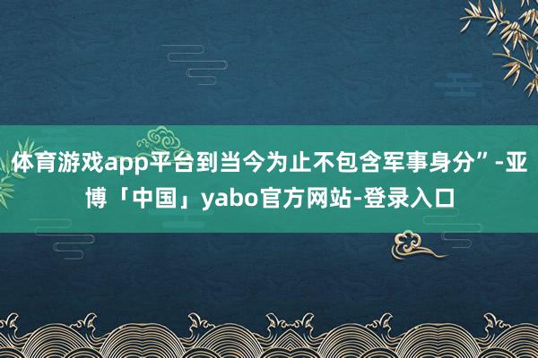 体育游戏app平台到当今为止不包含军事身分”-亚博「中国」yabo官方网站-登录入口