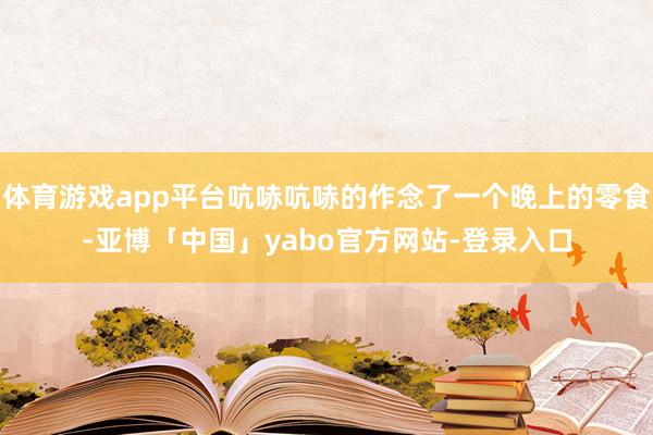 体育游戏app平台吭哧吭哧的作念了一个晚上的零食-亚博「中国」yabo官方网站-登录入口