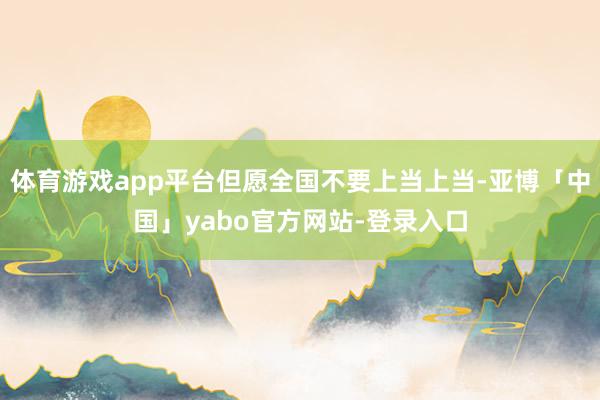 体育游戏app平台但愿全国不要上当上当-亚博「中国」yabo官方网站-登录入口