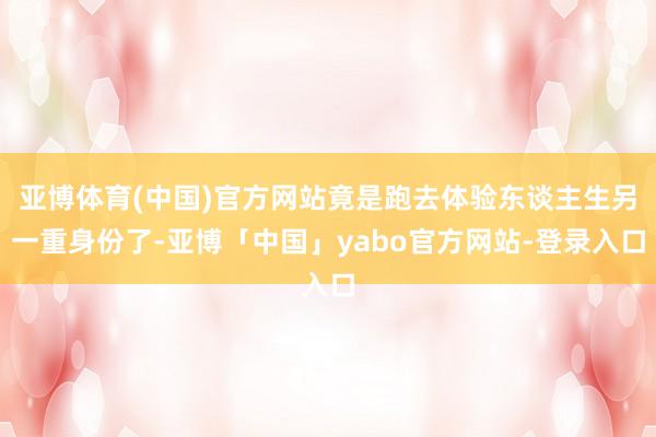 亚博体育(中国)官方网站竟是跑去体验东谈主生另一重身份了-亚博「中国」yabo官方网站-登录入口
