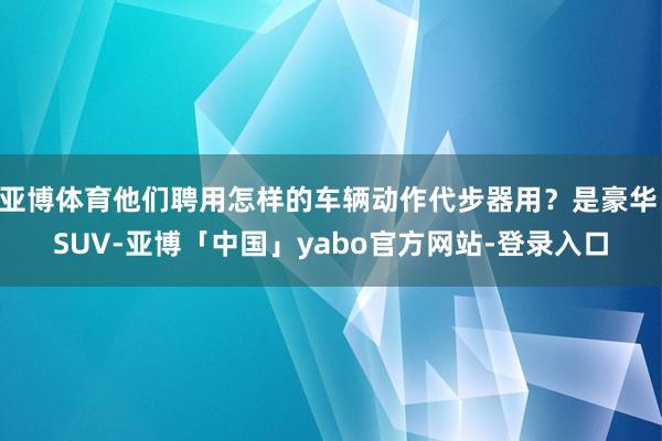 亚博体育他们聘用怎样的车辆动作代步器用?是豪华 SUV-亚博「中国」yabo官方网站-登录入口
