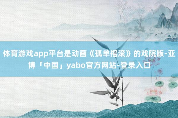 体育游戏app平台是动画《孤单摇滚》的戏院版-亚博「中国」yabo官方网站-登录入口