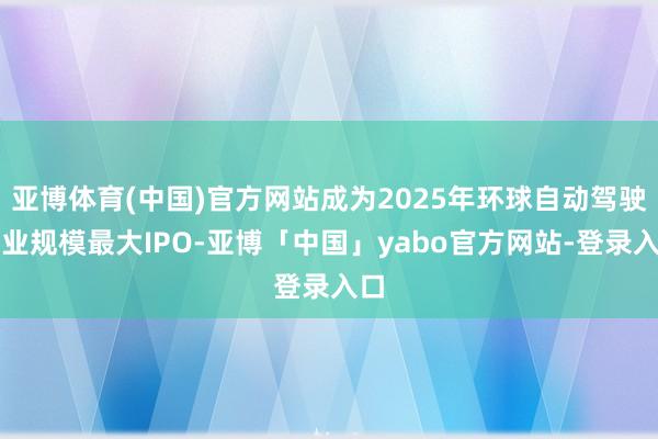 亚博体育(中国)官方网站成为2025年环球自动驾驶行业规模最大IPO-亚博「中国」yabo官方网站-登录入口