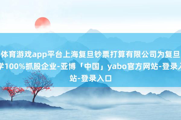体育游戏app平台上海复旦钞票打算有限公司为复旦大学100%抓股企业-亚博「中国」yabo官方网站-登录入口