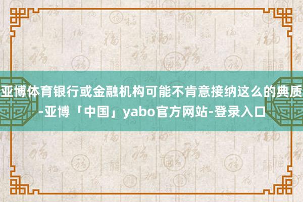 亚博体育银行或金融机构可能不肯意接纳这么的典质-亚博「中国」yabo官方网站-登录入口