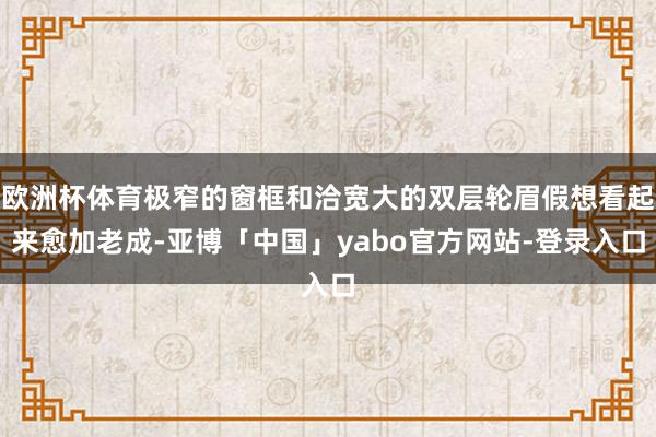 欧洲杯体育极窄的窗框和洽宽大的双层轮眉假想看起来愈加老成-亚博「中国」yabo官方网站-登录入口