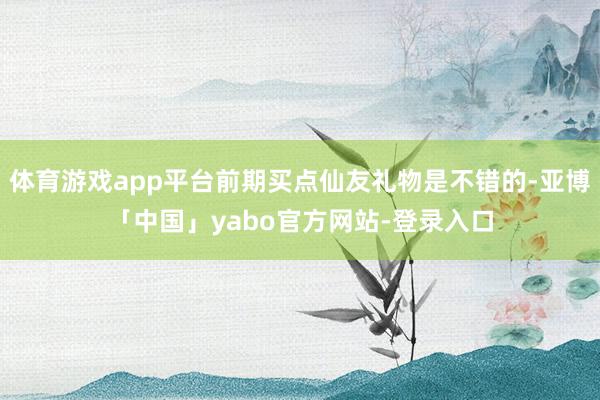 体育游戏app平台前期买点仙友礼物是不错的-亚博「中国」yabo官方网站-登录入口