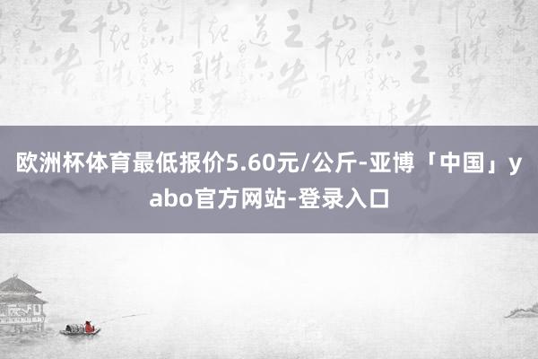 欧洲杯体育最低报价5.60元/公斤-亚博「中国」yabo官方网站-登录入口