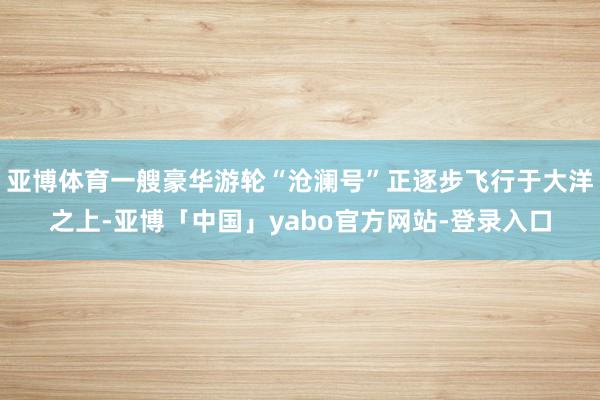亚博体育一艘豪华游轮“沧澜号”正逐步飞行于大洋之上-亚博「中国」yabo官方网站-登录入口
