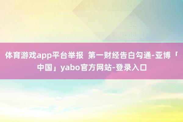 体育游戏app平台举报  第一财经告白勾通-亚博「中国」yabo官方网站-登录入口