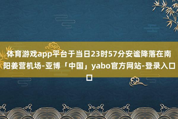 体育游戏app平台于当日23时57分安谧降落在南阳姜营机场-亚博「中国」yabo官方网站-登录入口