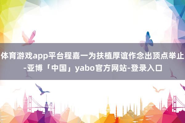 体育游戏app平台程嘉一为扶植厚谊作念出顶点举止-亚博「中国」yabo官方网站-登录入口