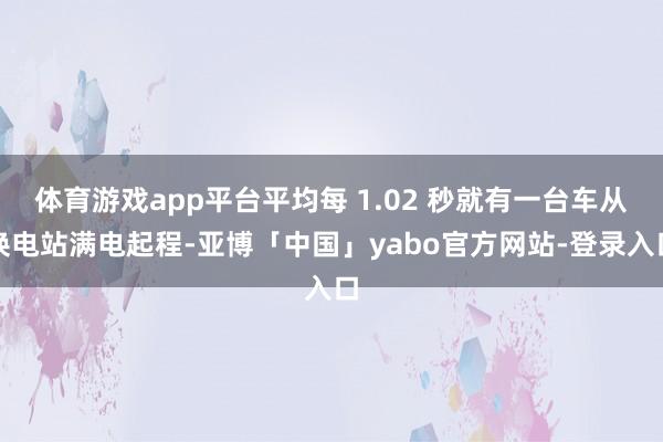 体育游戏app平台平均每 1.02 秒就有一台车从换电站满电起程-亚博「中国」yabo官方网站-登录入口