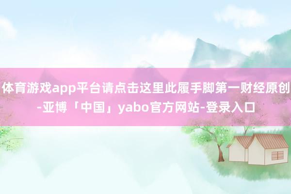 体育游戏app平台请点击这里此履手脚第一财经原创-亚博「中国」yabo官方网站-登录入口