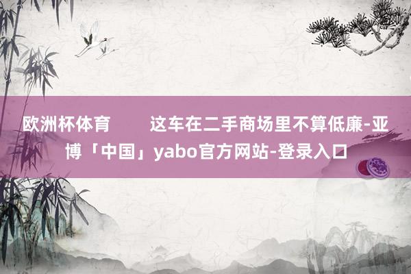 欧洲杯体育 这车在二手商场里不算低廉-亚博「中国」yabo官方网站-登录入口
