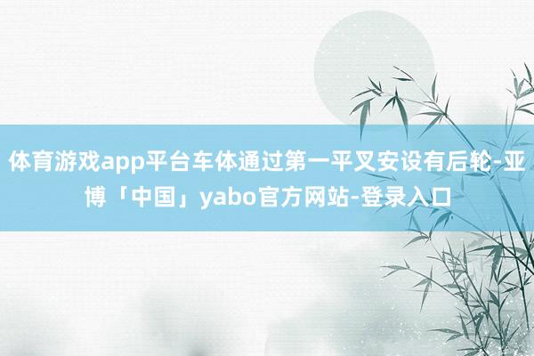 体育游戏app平台车体通过第一平叉安设有后轮-亚博「中国」yabo官方网站-登录入口