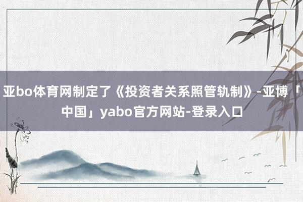 亚bo体育网制定了《投资者关系照管轨制》-亚博「中国」yabo官方网站-登录入口