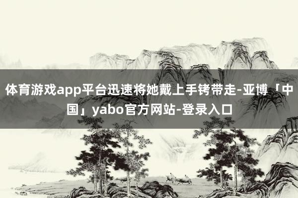 体育游戏app平台迅速将她戴上手铐带走-亚博「中国」yabo官方网站-登录入口