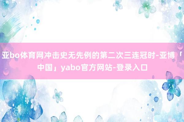 亚bo体育网冲击史无先例的第二次三连冠时-亚博「中国」yabo官方网站-登录入口