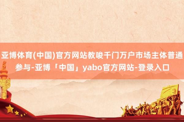 亚博体育(中国)官方网站教唆千门万户市场主体普通参与-亚博「中国」yabo官方网站-登录入口