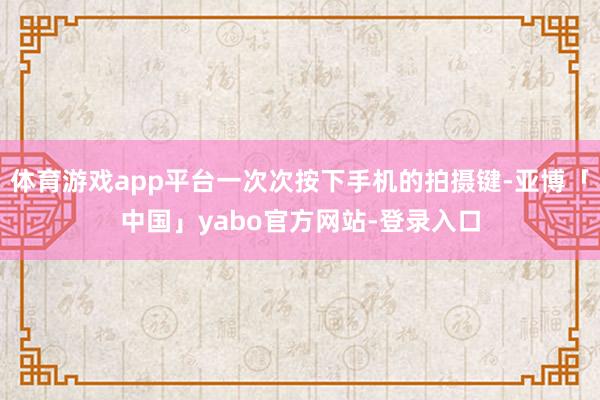 体育游戏app平台一次次按下手机的拍摄键-亚博「中国」yabo官方网站-登录入口